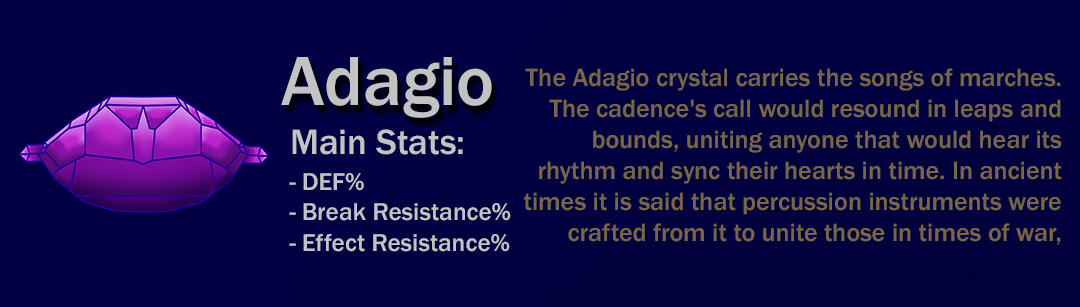 The Adagio crystal carries the songs of marches. The cadence's call would resound in leaps and bounds, uniting anyone that would hear its rhythm and sync their hearts in time. In ancient times it is said that percussion instruments were crafted from it to
